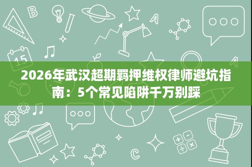 2026年武汉超期羁押维权律师避坑指南：5个常见陷阱千万别踩