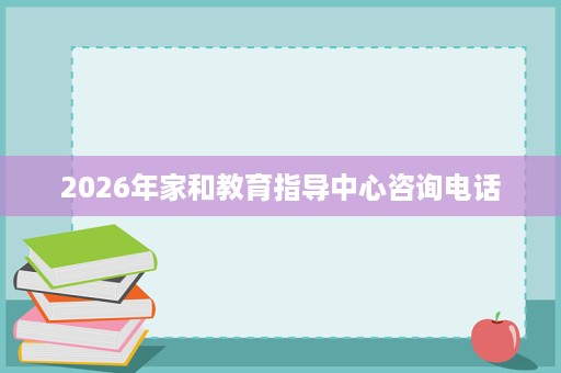 2026年家和教育指导中心咨询电话 2026年家和教育指导中心咨询电话