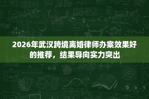 2026年武汉跨境离婚律师办案效果好的推荐,结果导向实力突出 2026年武汉跨境离婚律师办案效果好的推荐,结果导向实力突出