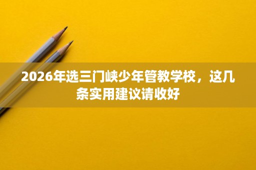 2026年选三门峡少年管教学校,这几条实用建议请收好 2026年选三门峡少年管教学校,这几条实用建议请收好