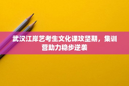 武汉江岸艺考生文化课攻坚期,集训营助力稳步逆袭 武汉江岸艺考生文化课攻坚期,集训营助力稳步逆袭