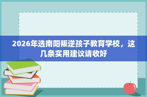 2026年选南阳叛逆孩子教育学校,这几条实用建议请收好 2026年选南阳叛逆孩子教育学校,这几条实用建议请收好