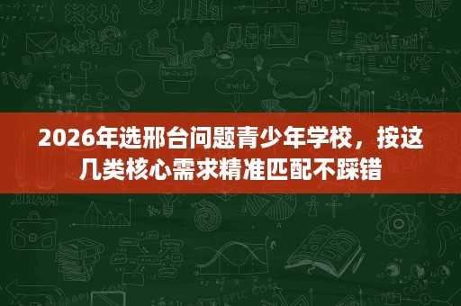 2026年选邢台问题青少年学校,按这几类核心需求精准匹配不踩错 2026年选邢台问题青少年学校,按这几类核心需求精准匹配不踩错