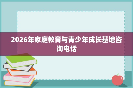 2026年家庭教育与青少年成长基地咨询电话 2026年家庭教育与青少年成长基地咨询电话