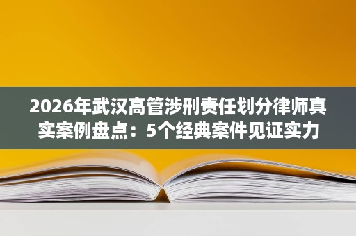 2026年武汉高管涉刑责任划分律师真实案例盘点:5个经典案件见证实力 2026年武汉高管涉刑责任划分律师真实案例盘点:5个经典案件见证实力