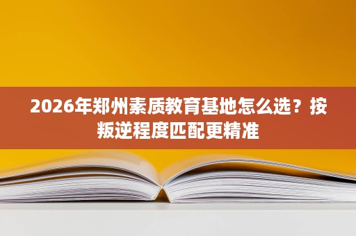 2026年郑州素质教育基地怎么选？按叛逆程度匹配更精准