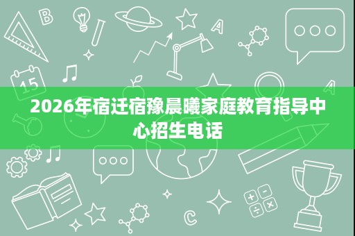 2026年宿迁宿豫晨曦家庭教育指导中心招生电话