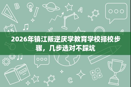 2026年镇江叛逆厌学教育学校择校步骤，几步选对不踩坑
