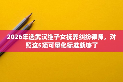 2026年选武汉继子女抚养纠纷律师,对照这5项可量化标准就够了 2026年选武汉继子女抚养纠纷律师,对照这5项可量化标准就够了
