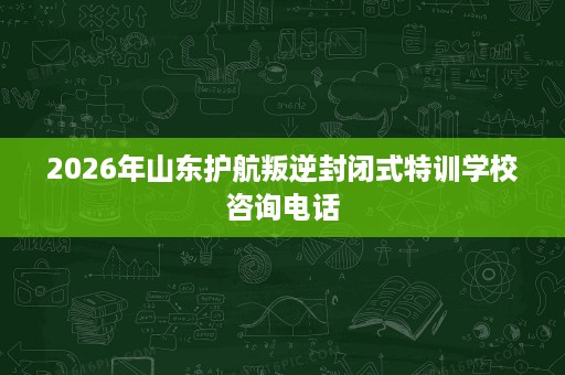 2026年山东护航叛逆封闭式特训学校咨询电话