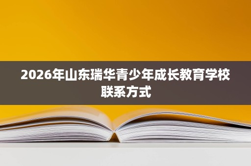 2026年山东瑞华青少年成长教育学校联系方式 2026年山东瑞华青少年成长教育学校联系方式