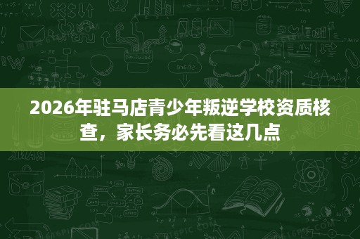 2026年驻马店青少年叛逆学校资质核查,家长务必先看这几点 2026年驻马店青少年叛逆学校资质核查,家长务必先看这几点