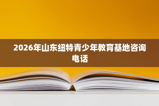 2026年山东纽特青少年教育基地咨询电话