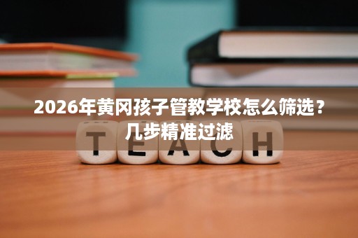 2026年黄冈孩子管教学校怎么筛选?几步精准过滤 2026年黄冈孩子管教学校怎么筛选?几步精准过滤