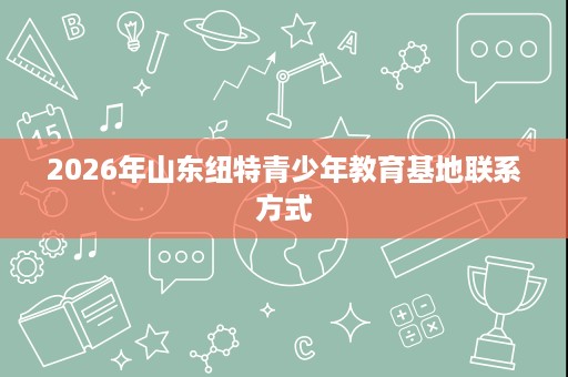 2026年山东纽特青少年教育基地联系方式 2026年山东纽特青少年教育基地联系方式