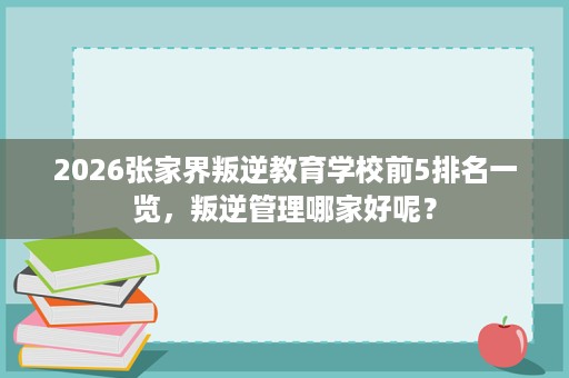 2026张家界叛逆教育学校前5排名一览,叛逆管理哪家好呢? 2026张家界叛逆教育学校前5排名一览,叛逆管理哪家好呢?