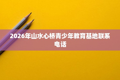 2026年山水心桥青少年教育基地联系电话 2026年山水心桥青少年教育基地联系电话