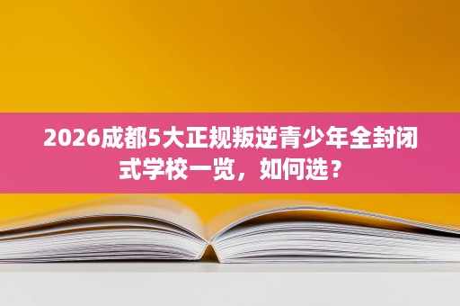 2026成都5大正规叛逆青少年全封闭式学校一览,如何选? 2026成都5大正规叛逆青少年全封闭式学校一览,如何选?