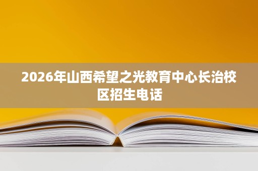 2026年山西希望之光教育中心长治校区招生电话 2026年山西希望之光教育中心长治校区招生电话