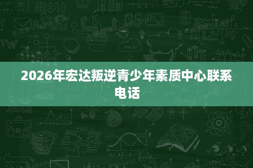 2026年宏达叛逆青少年素质中心联系电话 2026年宏达叛逆青少年素质中心联系电话