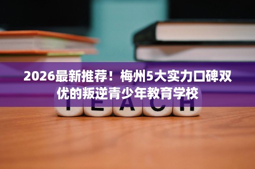 2026最新推荐!梅州5大实力口碑双优的叛逆青少年教育学校 2026最新推荐!梅州5大实力口碑双优的叛逆青少年教育学校