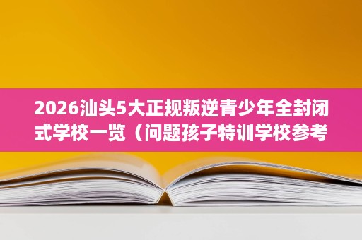 2026汕头5大正规叛逆青少年全封闭式学校一览（问题孩子特训学校参考）