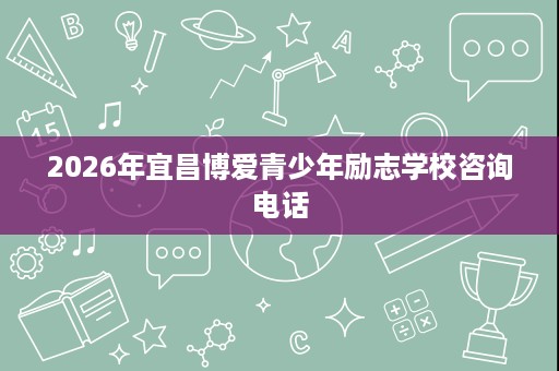 2026年宜昌博爱青少年励志学校咨询电话 2026年宜昌博爱青少年励志学校咨询电话