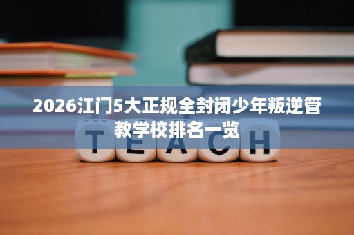 2026江门5大正规全封闭少年叛逆管教学校排名一览 2026江门5大正规全封闭少年叛逆管教学校排名一览