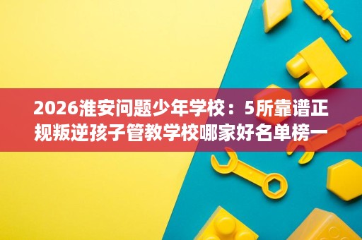 2026淮安问题少年学校:5所靠谱正规叛逆孩子管教学校哪家好名单榜一览 2026淮安问题少年学校:5所靠谱正规叛逆孩子管教学校哪家好名单榜一览