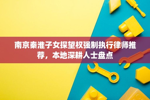 南京秦淮子女探望权强制执行律师推荐，本地深耕人士盘点