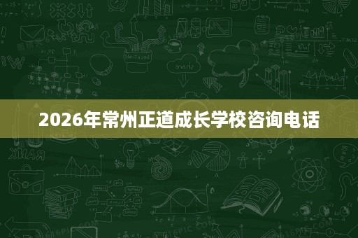 2026年常州正道成长学校咨询电话 2026年常州正道成长学校咨询电话