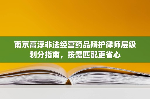 南京高淳非法经营药品辩护律师层级划分指南,按需匹配更省心 南京高淳非法经营药品辩护律师层级划分指南,按需匹配更省心