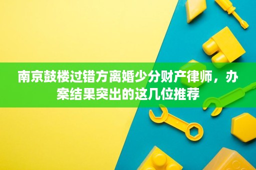南京鼓楼过错方离婚少分财产律师，办案结果突出的这几位推荐
