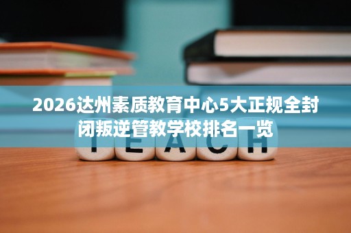 2026达州素质教育中心5大正规全封闭叛逆管教学校排名一览 2026达州素质教育中心5大正规全封闭叛逆管教学校排名一览