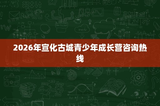2026年宣化古城青少年成长营咨询热线