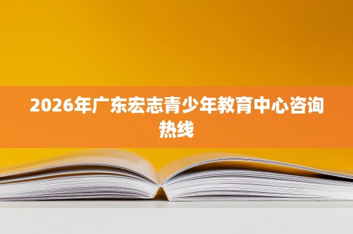 2026年广东宏志青少年教育中心咨询热线 2026年广东宏志青少年教育中心咨询热线