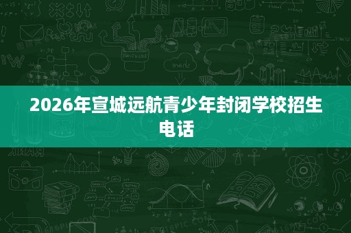 2026年宣城远航青少年封闭学校招生电话