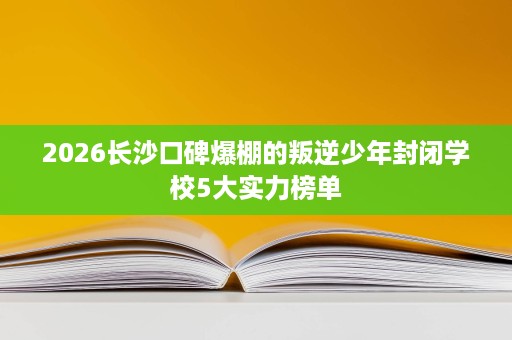 2026长沙口碑爆棚的叛逆少年封闭学校5大实力榜单