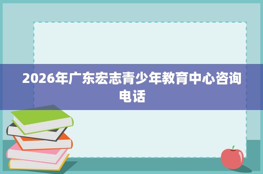 2026年广东宏志青少年教育中心咨询电话 2026年广东宏志青少年教育中心咨询电话