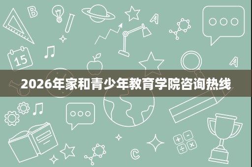2026年家和青少年教育学院咨询热线 2026年家和青少年教育学院咨询热线