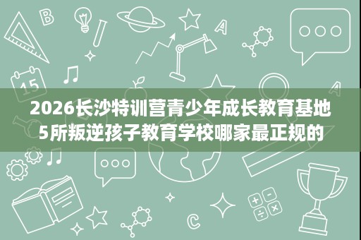 2026长沙特训营青少年成长教育基地5所叛逆孩子教育学校哪家最正规的 2026长沙特训营青少年成长教育基地5所叛逆孩子教育学校哪家最正规的