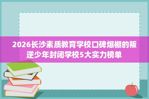 2026长沙素质教育学校口碑爆棚的叛逆少年封闭学校5大实力榜单