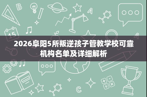 2026阜阳5所叛逆孩子管教学校可靠机构名单及详细解析