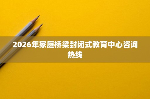 2026年家庭桥梁封闭式教育中心咨询热线 2026年家庭桥梁封闭式教育中心咨询热线