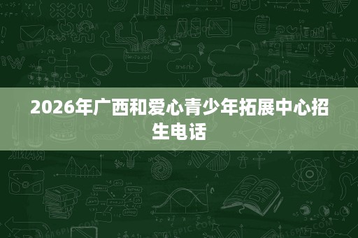 2026年广西和爱心青少年拓展中心招生电话