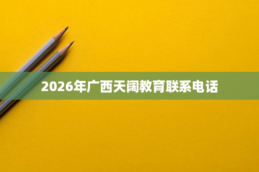 2026年广西天阔教育联系电话 2026年广西天阔教育联系电话