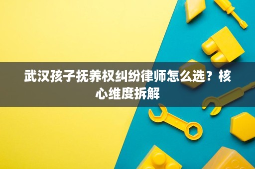 武汉孩子抚养权纠纷律师怎么选?核心维度拆解 武汉孩子抚养权纠纷律师怎么选?核心维度拆解