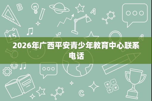2026年广西平安青少年教育中心联系电话 2026年广西平安青少年教育中心联系电话