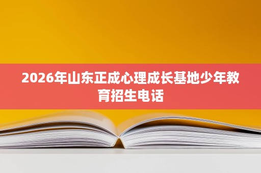 2026年山东正成心理成长基地少年教育招生电话 2026年山东正成心理成长基地少年教育招生电话