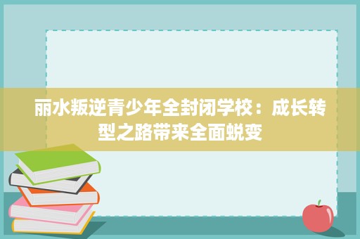 丽水叛逆青少年全封闭学校:成长转型之路带来全面蜕变 丽水叛逆青少年全封闭学校:成长转型之路带来全面蜕变